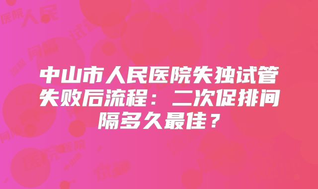 中山市人民医院失独试管失败后流程：二次促排间隔多久最佳？