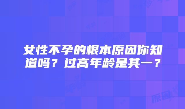 女性不孕的根本原因你知道吗？过高年龄是其一？
