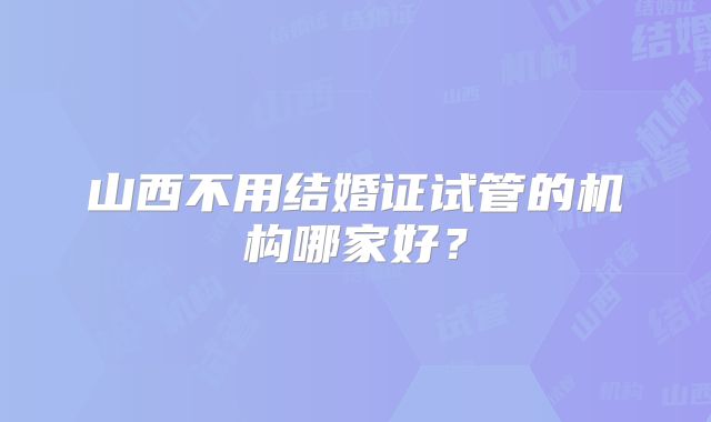 山西不用结婚证试管的机构哪家好？