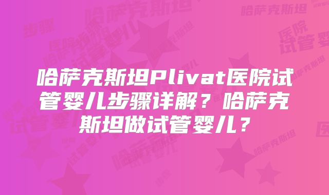 哈萨克斯坦Plivat医院试管婴儿步骤详解？哈萨克斯坦做试管婴儿？