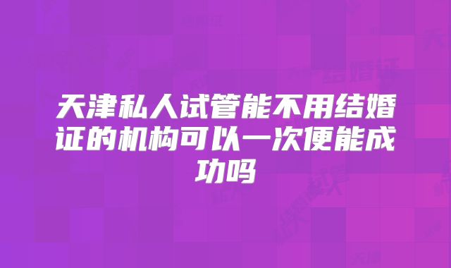 天津私人试管能不用结婚证的机构可以一次便能成功吗