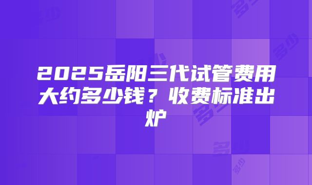 2025岳阳三代试管费用大约多少钱？收费标准出炉