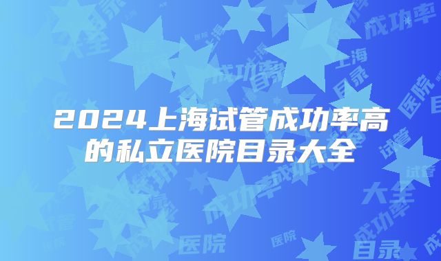 2024上海试管成功率高的私立医院目录大全