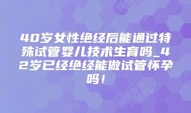 40岁女性绝经后能通过特殊试管婴儿技术生育吗_42岁已经绝经能做试管怀孕吗！