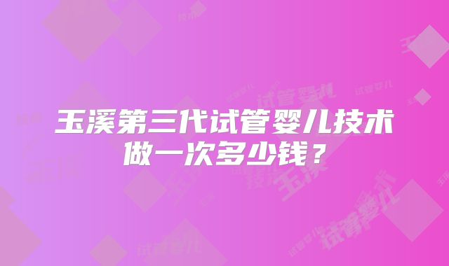 玉溪第三代试管婴儿技术做一次多少钱?