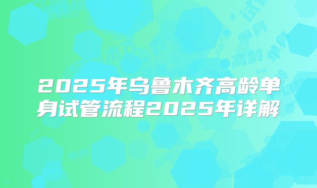 2025年乌鲁木齐高龄单身试管流程2025年详解