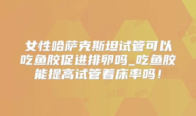女性哈萨克斯坦试管可以吃鱼胶促进排卵吗_吃鱼胶能提高试管着床率吗！