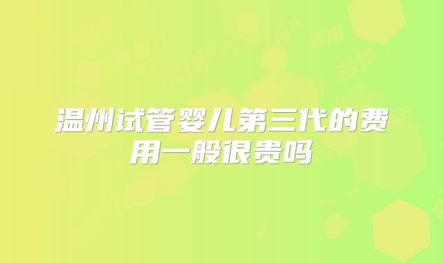 温州试管婴儿第三代的费用一般很贵吗