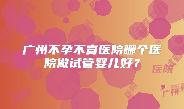 广州不孕不育医院哪个医院做试管婴儿好？