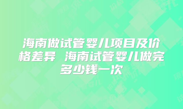 海南做试管婴儿项目及价格差异 海南试管婴儿做完多少钱一次