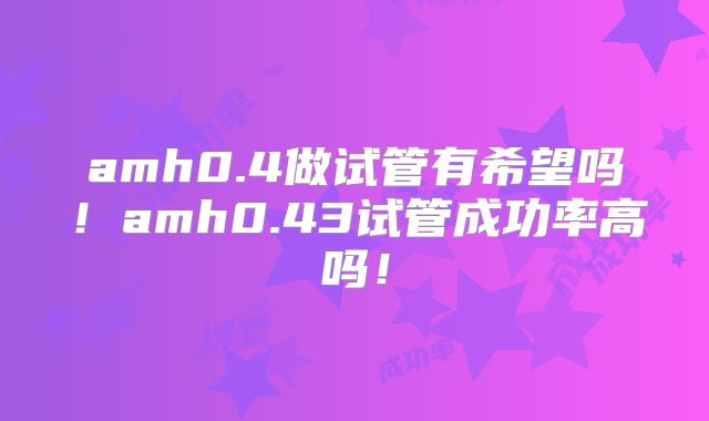 amh0.4做试管有希望吗！amh0.43试管成功率高吗！