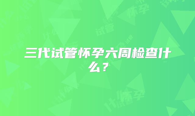 三代试管怀孕六周检查什么？