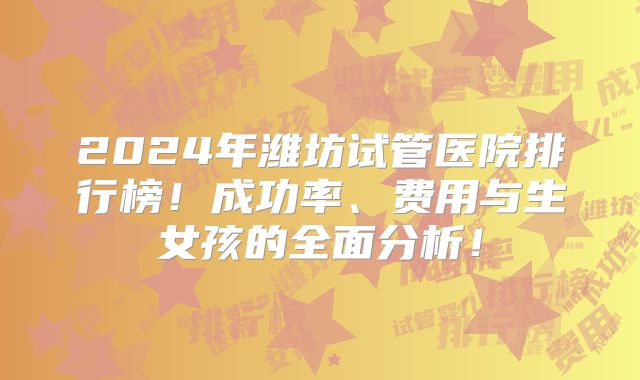2024年潍坊试管医院排行榜！成功率、费用与生女孩的全面分析！