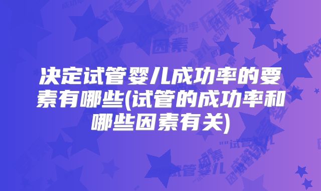 决定试管婴儿成功率的要素有哪些(试管的成功率和哪些因素有关)