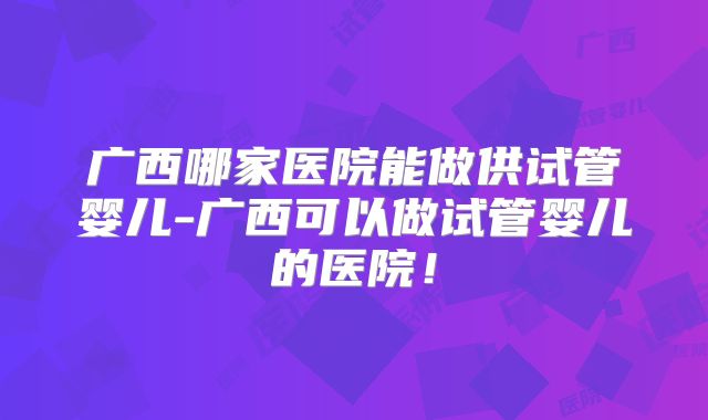 广西哪家医院能做供试管婴儿-广西可以做试管婴儿的医院！