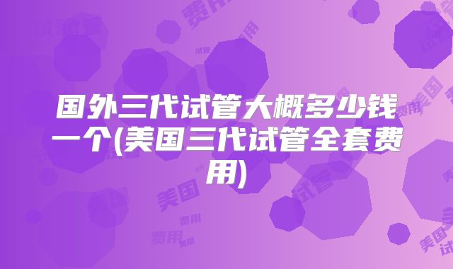 国外三代试管大概多少钱一个(美国三代试管全套费用)