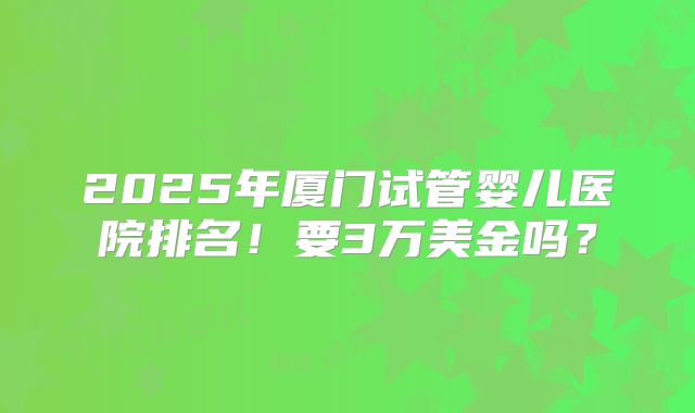 2025年厦门试管婴儿医院排名！要3万美金吗？