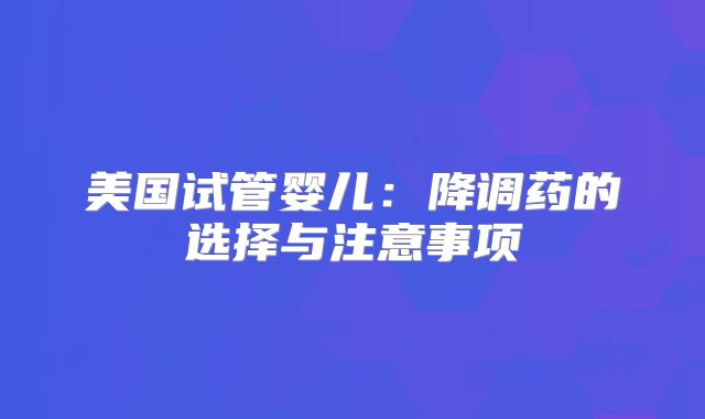 美国试管婴儿：降调药的选择与注意事项