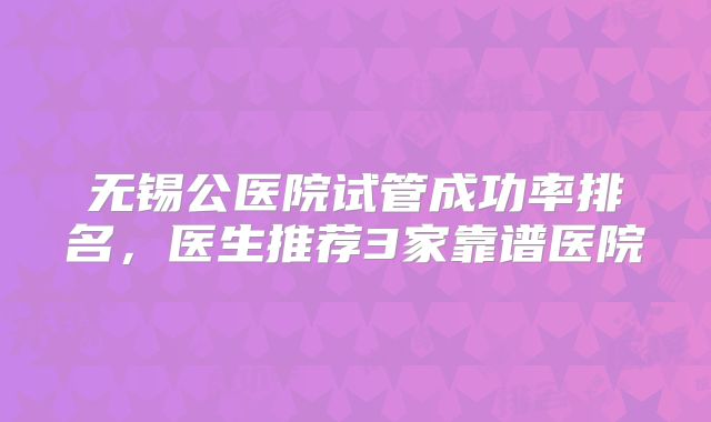 无锡公医院试管成功率排名，医生推荐3家靠谱医院
