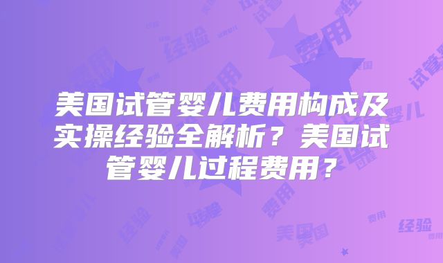美国试管婴儿费用构成及实操经验全解析？美国试管婴儿过程费用？