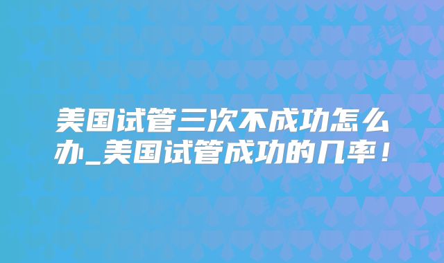 美国试管三次不成功怎么办_美国试管成功的几率！