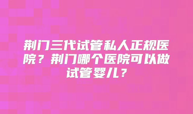 荆门三代试管私人正规医院？荆门哪个医院可以做试管婴儿？