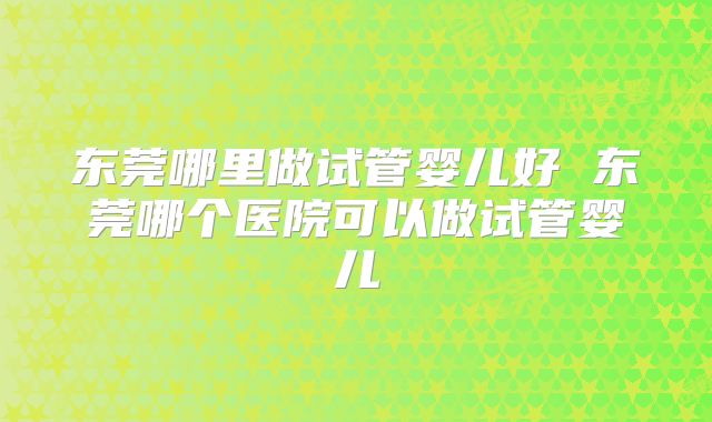 东莞哪里做试管婴儿好 东莞哪个医院可以做试管婴儿