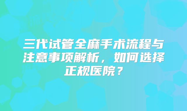 三代试管全麻手术流程与注意事项解析，如何选择正规医院？