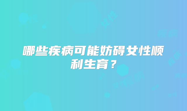 哪些疾病可能妨碍女性顺利生育?