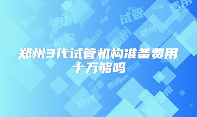 郑州3代试管机构准备费用十万够吗