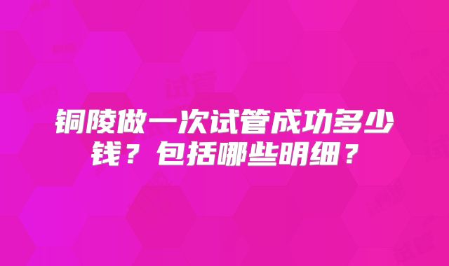 铜陵做一次试管成功多少钱？包括哪些明细？