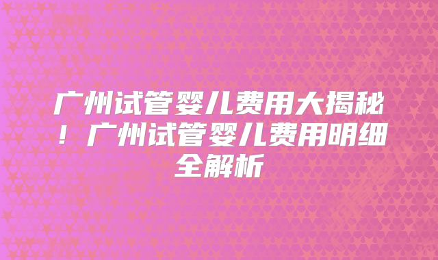 广州试管婴儿费用大揭秘！广州试管婴儿费用明细全解析