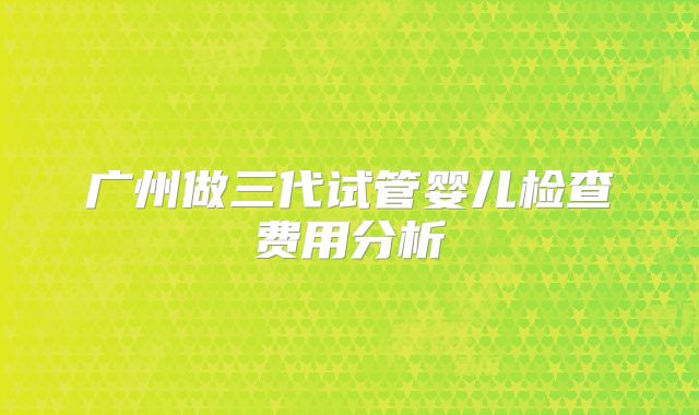 广州做三代试管婴儿检查费用分析
