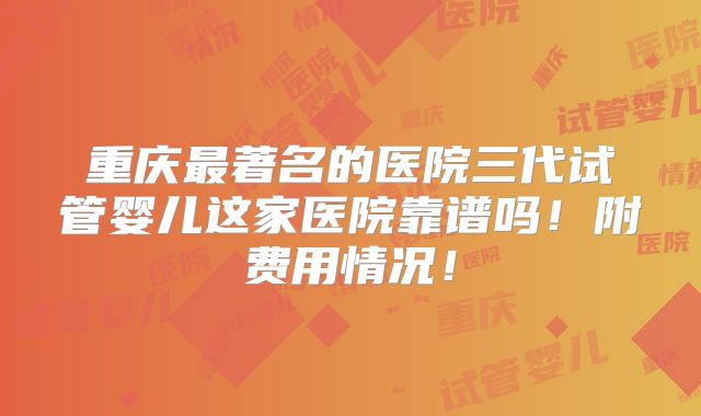 重庆最著名的医院三代试管婴儿这家医院靠谱吗!附费用情况!