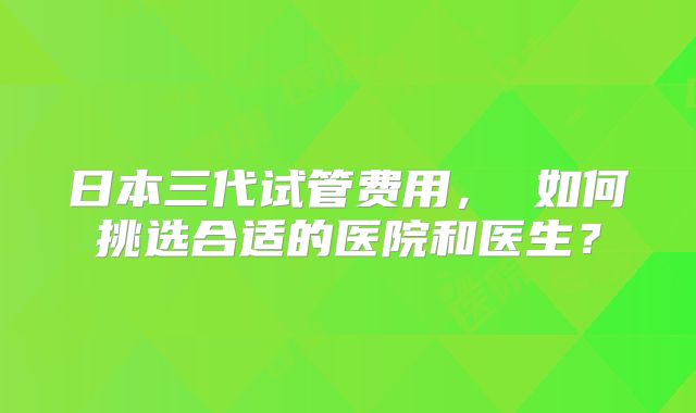 日本三代试管费用， 如何挑选合适的医院和医生？