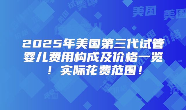 2025年美国第三代试管婴儿费用构成及价格一览！实际花费范围！
