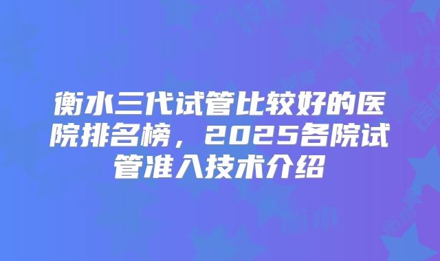 衡水三代试管比较好的医院排名榜，2025各院试管准入技术介绍
