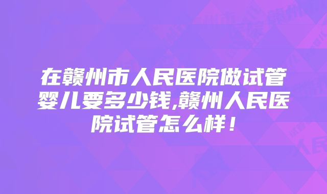 在赣州市人民医院做试管婴儿要多少钱,赣州人民医院试管怎么样！