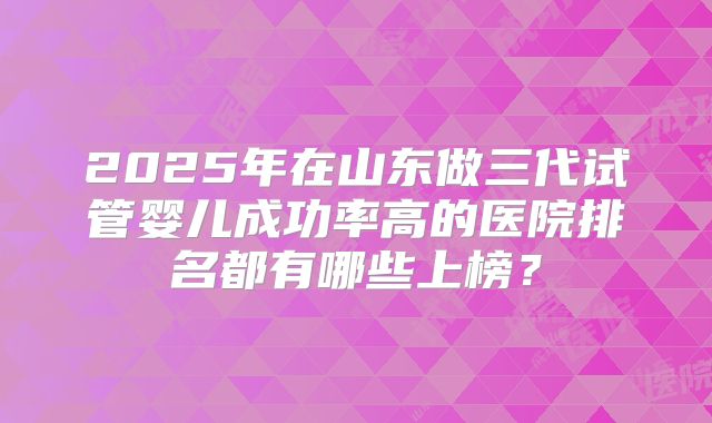 2025年在山东做三代试管婴儿成功率高的医院排名都有哪些上榜？