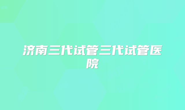 济南三代试管三代试管医院