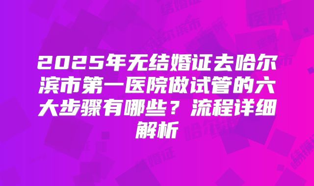 2025年无结婚证去哈尔滨市第一医院做试管的六大步骤有哪些？流程详细解析