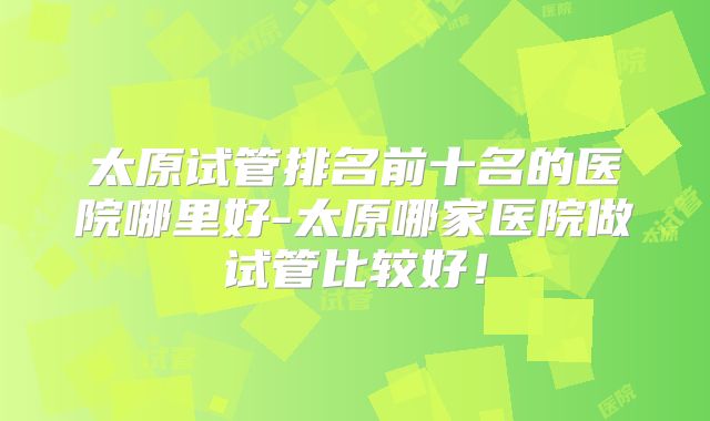太原试管排名前十名的医院哪里好-太原哪家医院做试管比较好！