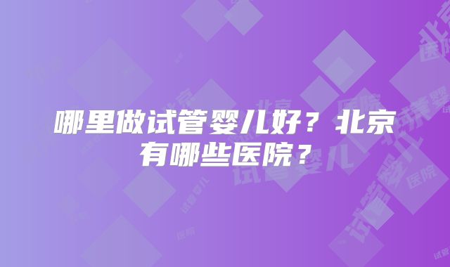 哪里做试管婴儿好？北京有哪些医院？