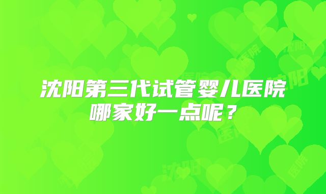 沈阳第三代试管婴儿医院哪家好一点呢？