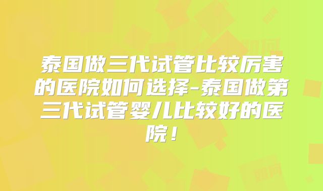 泰国做三代试管比较厉害的医院如何选择-泰国做第三代试管婴儿比较好的医院！