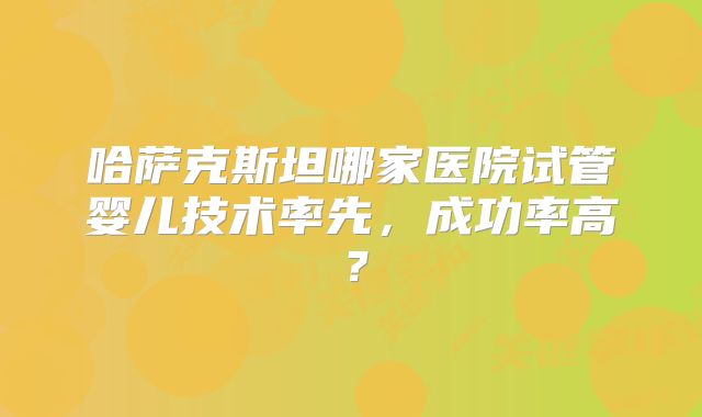 哈萨克斯坦哪家医院试管婴儿技术率先，成功率高？