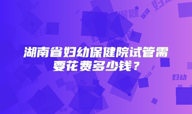 湖南省妇幼保健院试管需要花费多少钱？