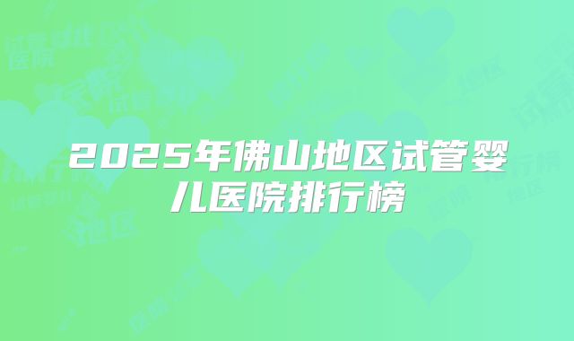 2025年佛山地区试管婴儿医院排行榜