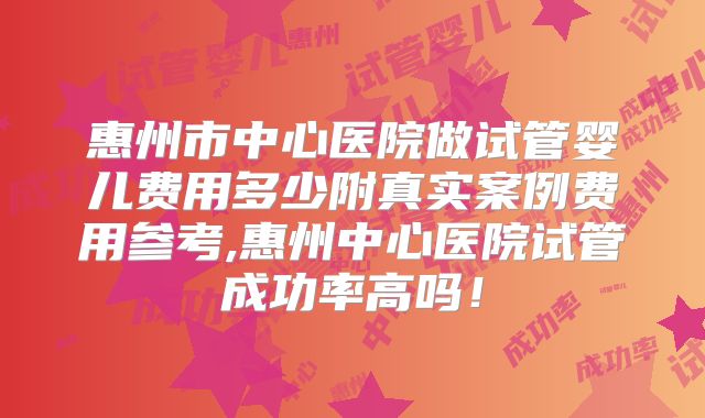 惠州市中心医院做试管婴儿费用多少附真实案例费用参考,惠州中心医院试管成功率高吗!