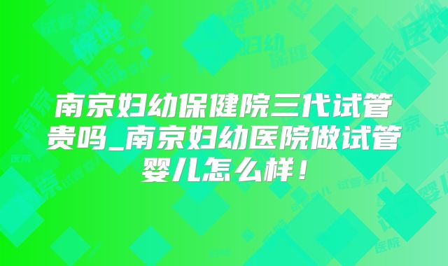 南京妇幼保健院三代试管贵吗_南京妇幼医院做试管婴儿怎么样!